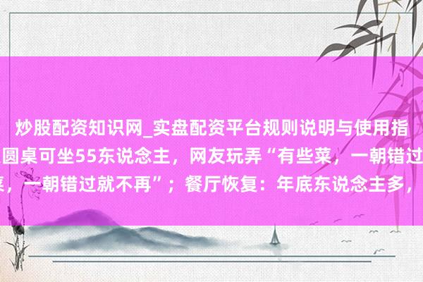 炒股配资知识网_实盘配资平台规则说明与使用指南 浙江宁波一餐厅大圆桌可坐55东说念主，网友玩弄“有些菜，一朝错过就不再”；餐厅恢复：年底东说念主多，需提前3天预定