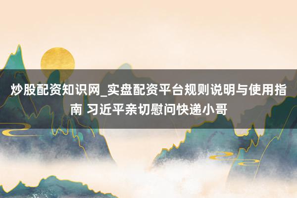 炒股配资知识网_实盘配资平台规则说明与使用指南 习近平亲切慰问快递小哥