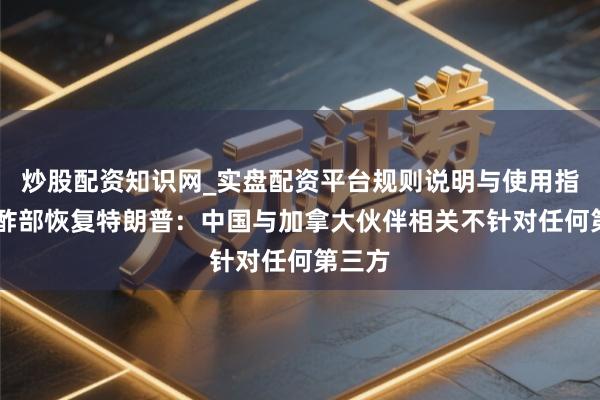 炒股配资知识网_实盘配资平台规则说明与使用指南 酬酢部恢复特朗普：中国与加拿大伙伴相关不针对任何第三方
