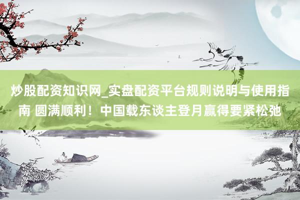 炒股配资知识网_实盘配资平台规则说明与使用指南 圆满顺利！中国载东谈主登月赢得要紧松弛