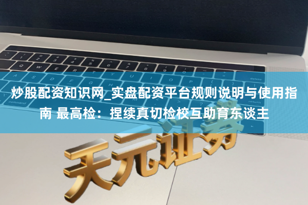 炒股配资知识网_实盘配资平台规则说明与使用指南 最高检：捏续真切检校互助育东谈主
