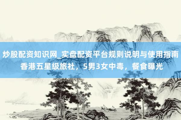 炒股配资知识网_实盘配资平台规则说明与使用指南 香港五星级旅社，5男3女中毒，餐食曝光