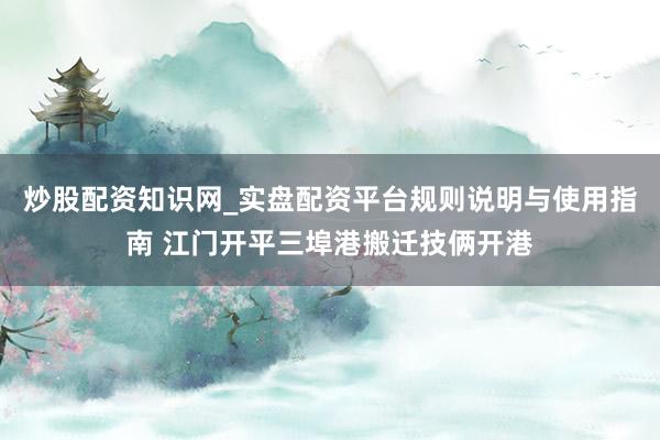 炒股配资知识网_实盘配资平台规则说明与使用指南 江门开平三埠港搬迁技俩开港
