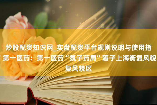 炒股配资知识网_实盘配资平台规则说明与使用指南 第一医药：第一医药“氛子药局”落子上海衡复风貌区