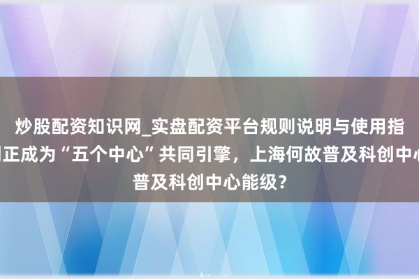 炒股配资知识网_实盘配资平台规则说明与使用指南 科创正成为“五个中心”共同引擎，上海何故普及科创中心能级？