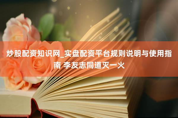 炒股配资知识网_实盘配资平台规则说明与使用指南 李友志同道灭一火