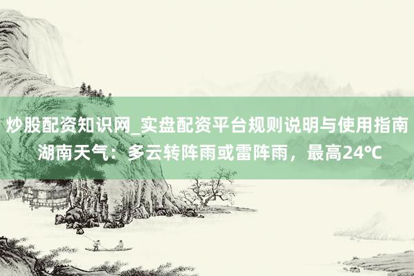 炒股配资知识网_实盘配资平台规则说明与使用指南 湖南天气：多云转阵雨或雷阵雨，最高24℃