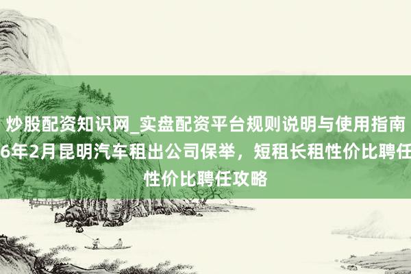 炒股配资知识网_实盘配资平台规则说明与使用指南 2026年2月昆明汽车租出公司保举，短租长租性价比聘任攻略