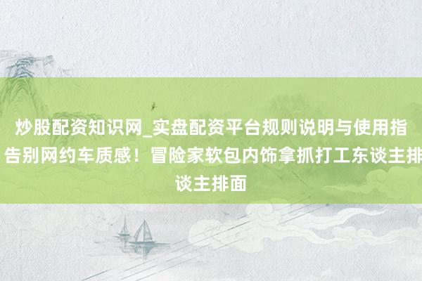 炒股配资知识网_实盘配资平台规则说明与使用指南 告别网约车质感！冒险家软包内饰拿抓打工东谈主排面