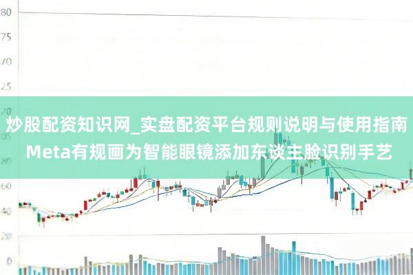 炒股配资知识网_实盘配资平台规则说明与使用指南 Meta有规画为智能眼镜添加东谈主脸识别手艺