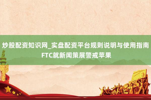 炒股配资知识网_实盘配资平台规则说明与使用指南 FTC就新闻策展警戒苹果