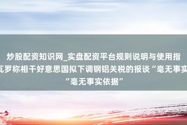 炒股配资知识网_实盘配资平台规则说明与使用指南 纳瓦罗称相干好意思国拟下调钢铝关税的报谈“毫无事实依据”