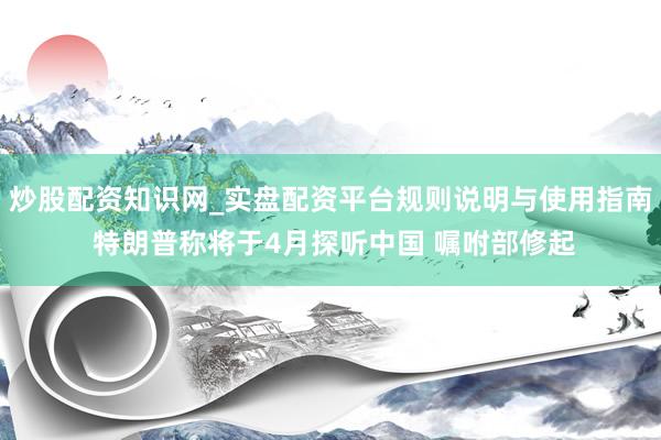 炒股配资知识网_实盘配资平台规则说明与使用指南 特朗普称将于4月探听中国 嘱咐部修起
