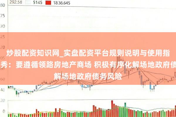 炒股配资知识网_实盘配资平台规则说明与使用指南 韩文秀：要遵循领路房地产商场 积极有序化解场地政府债务风险