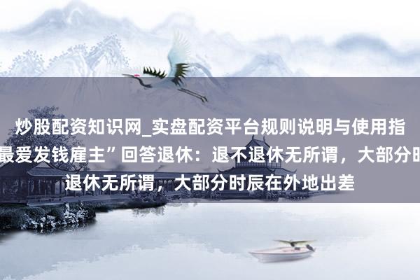 炒股配资知识网_实盘配资平台规则说明与使用指南 61岁“全网最爱发钱雇主”回答退休：退不退休无所谓，大部分时辰在外地出差