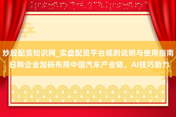 炒股配资知识网_实盘配资平台规则说明与使用指南 日韩企业加码布局中国汽车产业链，AI技巧助力