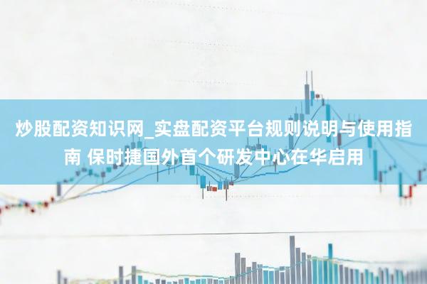 炒股配资知识网_实盘配资平台规则说明与使用指南 保时捷国外首个研发中心在华启用