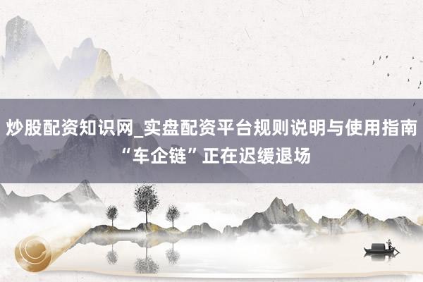 炒股配资知识网_实盘配资平台规则说明与使用指南 “车企链”正在迟缓退场