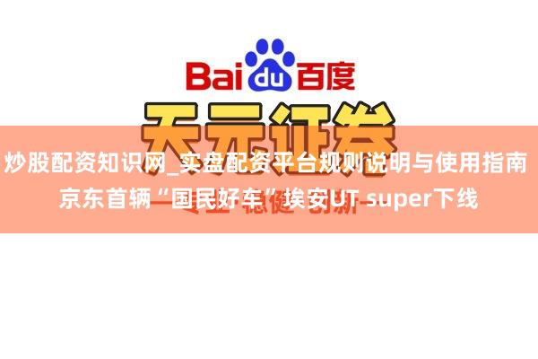 炒股配资知识网_实盘配资平台规则说明与使用指南 京东首辆“国民好车”埃安UT super下线