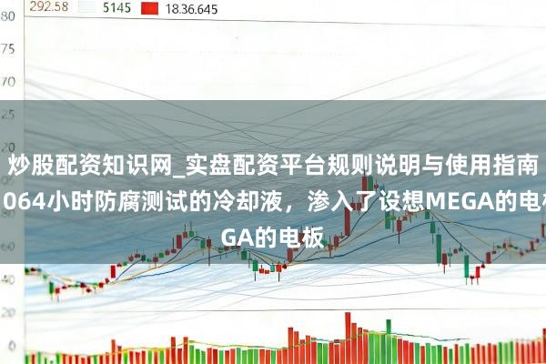 炒股配资知识网_实盘配资平台规则说明与使用指南 1064小时防腐测试的冷却液，渗入了设想MEGA的电板