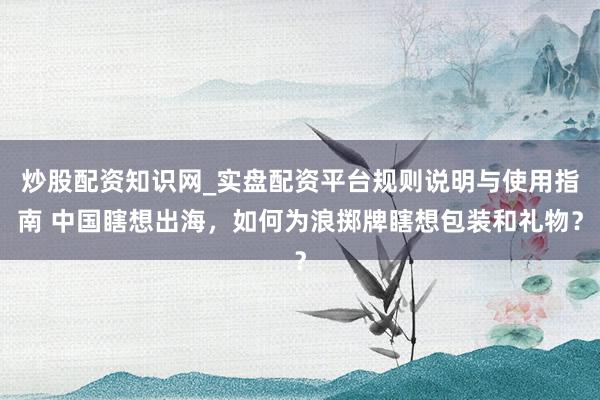 炒股配资知识网_实盘配资平台规则说明与使用指南 中国瞎想出海，如何为浪掷牌瞎想包装和礼物？