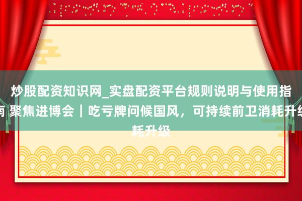 炒股配资知识网_实盘配资平台规则说明与使用指南 聚焦进博会｜吃亏牌问候国风，可持续前卫消耗升级