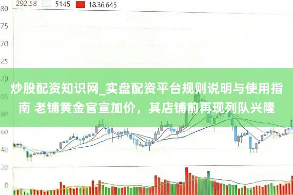 炒股配资知识网_实盘配资平台规则说明与使用指南 老铺黄金官宣加价，其店铺前再现列队兴隆