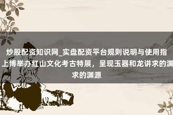 炒股配资知识网_实盘配资平台规则说明与使用指南 上博举办红山文化考古特展，呈现玉器和龙讲求的渊源