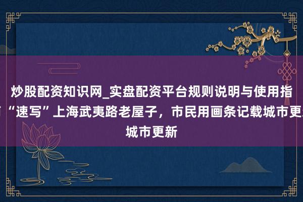 炒股配资知识网_实盘配资平台规则说明与使用指南 “速写”上海武夷路老屋子，市民用画条记载城市更新