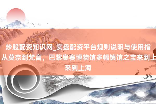 炒股配资知识网_实盘配资平台规则说明与使用指南 从莫奈到梵高，巴黎奥赛博物馆多幅镇馆之宝来到上海