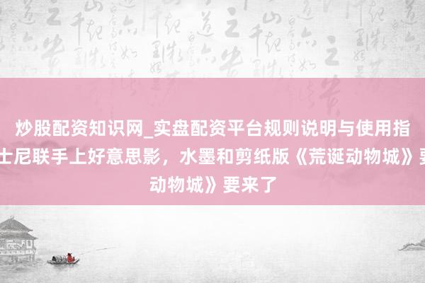 炒股配资知识网_实盘配资平台规则说明与使用指南 迪士尼联手上好意思影，水墨和剪纸版《荒诞动物城》要来了