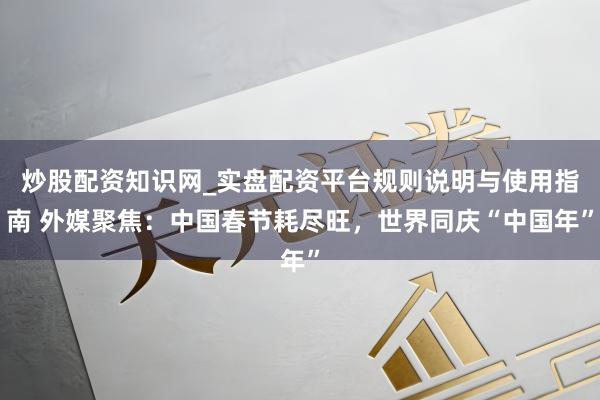 炒股配资知识网_实盘配资平台规则说明与使用指南 外媒聚焦：中国春节耗尽旺，世界同庆“中国年”