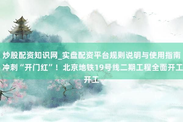 炒股配资知识网_实盘配资平台规则说明与使用指南 冲刺“开门红”！北京地铁19号线二期工程全面开工