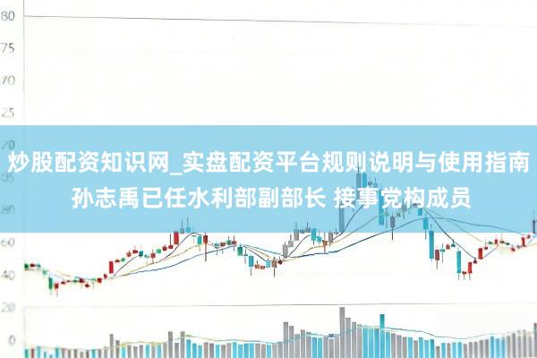 炒股配资知识网_实盘配资平台规则说明与使用指南 孙志禹已任水利部副部长 接事党构成员