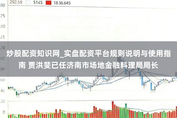 炒股配资知识网_实盘配资平台规则说明与使用指南 贾洪斐已任济南市场地金融料理局局长