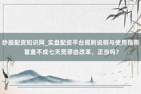 炒股配资知识网_实盘配资平台规则说明与使用指南 盲盒不成七天荒谬由改革，正当吗？