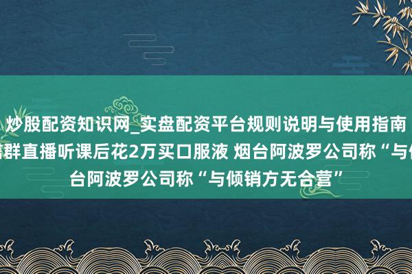 炒股配资知识网_实盘配资平台规则说明与使用指南 民生帮办|微信群直播听课后花2万买口服液 烟台阿波罗公司称“与倾销方无合营”