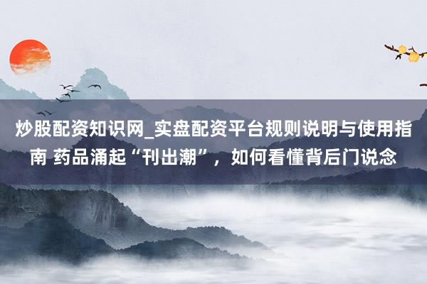 炒股配资知识网_实盘配资平台规则说明与使用指南 药品涌起“刊出潮”，如何看懂背后门说念