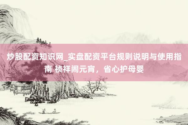 炒股配资知识网_实盘配资平台规则说明与使用指南 祯祥闹元宵，省心护母婴