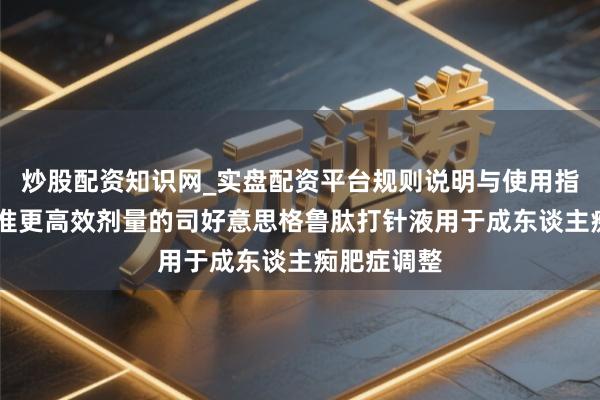 炒股配资知识网_实盘配资平台规则说明与使用指南 欧盟批准更高效剂量的司好意思格鲁肽打针液用于成东谈主痴肥症调整