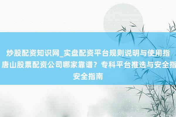 炒股配资知识网_实盘配资平台规则说明与使用指南 唐山股票配资公司哪家靠谱？专科平台推选与安全指南