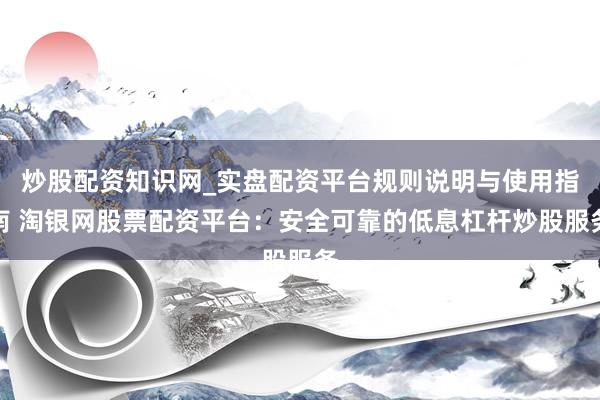 炒股配资知识网_实盘配资平台规则说明与使用指南 淘银网股票配资平台：安全可靠的低息杠杆炒股服务