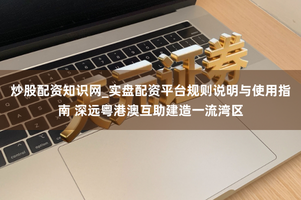 炒股配资知识网_实盘配资平台规则说明与使用指南 深远粤港澳互助建造一流湾区