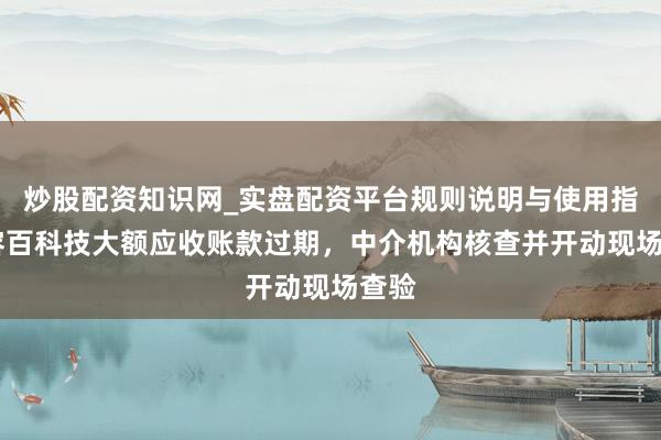 炒股配资知识网_实盘配资平台规则说明与使用指南 容百科技大额应收账款过期，中介机构核查并开动现场查验