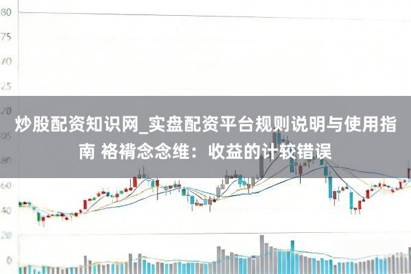 炒股配资知识网_实盘配资平台规则说明与使用指南 袼褙念念维：收益的计较错误