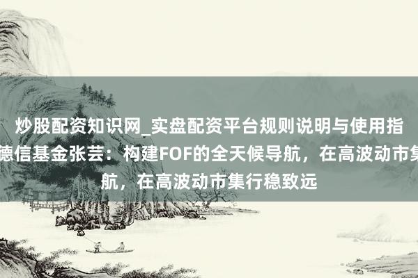 炒股配资知识网_实盘配资平台规则说明与使用指南 光大保德信基金张芸：构建FOF的全天候导航，在高波动市集行稳致远