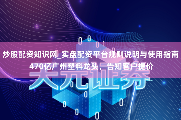炒股配资知识网_实盘配资平台规则说明与使用指南 470亿广州塑料龙头，告知客户提价