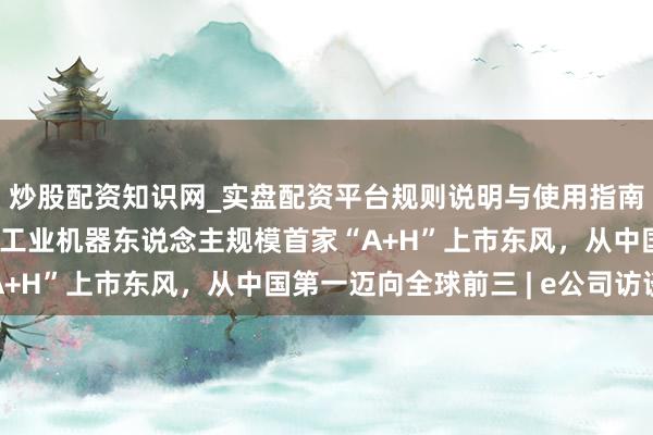炒股配资知识网_实盘配资平台规则说明与使用指南 埃斯顿总裁吴侃：借工业机器东说念主规模首家“A+H”上市东风，从中国第一迈向全球前三 | e公司访谈