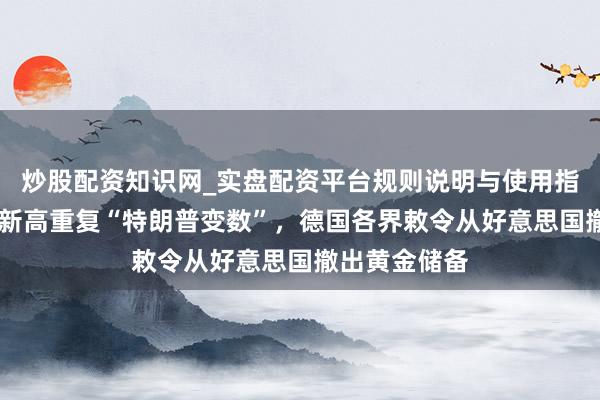 炒股配资知识网_实盘配资平台规则说明与使用指南 外洋金价新高重复“特朗普变数”，德国各界敕令从好意思国撤出黄金储备