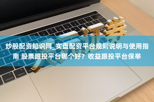 炒股配资知识网_实盘配资平台规则说明与使用指南 股票跟投平台哪个好？收益跟投平台保举